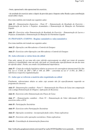 Page 7 of 8



- bruto, operacional e não-operacional do exercício;

- do resultado do exercício antes e depois da provisão para o Imposto sobre Renda e para contribuição
social sobre o lucro.

Esse tema também está tratado nas seguintes aulas:

Aula 13 - Demonstrações financeiras - Parte IV – Demonstração do Resultado do Exercício –
Demonstração de Lucros e Prejuízos Acumulados e Demonstração de Mutações do Patrimônio
Líquido

Aula 14 - Exercícios sobre Demonstração do Resultado do Exercício – Demonstração de Lucros e
Prejuízos Acumulados e Demonstração de Mutações do Patrimônio Líquido

19. PIS/PASEP e COFINS - Regime cumulativo e não-cumulativo

Esse tema também está tratado nas seguintes aulas:

Aula 22 - Operações com Mercadorias e Controle de Estoques

Aula 23 - Exercícios sobre Operações com Mercadorias e Controle de Estoques

20. Aula referente a vários itens do edital

Uma aula, apesar de seu tema não estar referido expressamente no edital, por tratar de assuntos
relativos à contabilidade como um todo, não pode ser classificadas especificamente em um dos itens
do referido edital. Porém, seu estudo é de fundamental importância:

Aula 35 – Cotejo da evolução legislativa relativa ao processo de convergência internacional (Lei das
S/A, Lei nº 11.638, de 2007 e MP nº 449, de 2008 – convertida na Lei n° 11.941, de 2009, e
referência à respectiva regulamentação)

21. Aulas que se referem a matéria não requisitada no edital

Finalmente, referenciamos abaixo as aulas cujo assunto não foi especificamente requerido no
programa do concurso:

Aula 15 - Demonstrações contábeis - Parte V – Demonstração dos Fluxos de Caixa (em comparação
com a antiga Demonstração de Origens e Aplicações de Recursos).

Aula 16 - Exercícios sobre Demonstração dos Fluxos de Caixa

Aula 17 – Demonstrações contábeis - Parte VI – Demonstração do Valor Adicionado (DVA) e
exercícios sobre a DVA.

Aula 18 - Participações Societárias

Aula 19 - Exercícios sobre Participações Societárias

Aula 24 - Operações societárias - incorporação fusão cisão e Notas explicativas

Aula 25 - Exercícios sobre operações societárias e Notas explicativas

Aula 26 - Consolidação de demonstrações financeiras



http://webcache.googleusercontent.com/search?q=cache:lFf38VQcdMcJ:www.pontodo... 18/8/2010
 