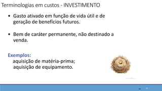 • Gasto ativado em função de vida útil e de
geração de benefícios futuros.
• Bem de caráter permanente, não destinado a
venda.
Exemplos:
aquisição de matéria-prima;
aquisição de equipamento.
16
Terminologias em custos - INVESTIMENTO
16
 