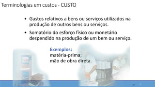 • Gastos relativos a bens ou serviços utilizados na
produção de outros bens ou serviços.
• Somatório do esforço físico ou monetário
despendido na produção de um bem ou serviço.
Exemplos:
matéria-prima;
mão de obra direta.
17
Terminologias em custos - CUSTO
17
 
