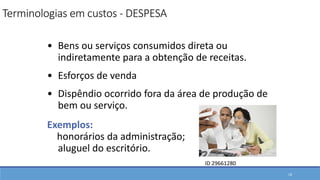 • Bens ou serviços consumidos direta ou
indiretamente para a obtenção de receitas.
• Esforços de venda
• Dispêndio ocorrido fora da área de produção de
bem ou serviço.
Exemplos:
honorários da administração;
aluguel do escritório.
18
Terminologias em custos - DESPESA
ID 29661280
 