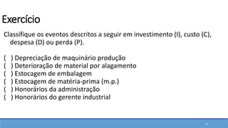 Classifique os eventos descritos a seguir em investimento (I), custo (C),
despesa (D) ou perda (P).
( ) Depreciação de maquinário produção
( ) Deterioração de material por alagamento
( ) Estocagem de embalagem
( ) Estocagem de matéria-prima (m.p.)
( ) Honorários da administração
( ) Honorários do gerente industrial
20
Exercício
 