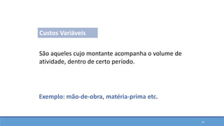 Custos Variáveis
São aqueles cujo montante acompanha o volume de
atividade, dentro de certo período.
Exemplo: mão-de-obra, matéria-prima etc.
Classificações em Custos
26
 