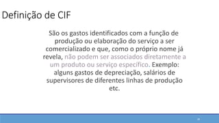 Definição de CIF
São os gastos identificados com a função de
produção ou elaboração do serviço a ser
comercializado e que, como o próprio nome já
revela, não podem ser associados diretamente a
um produto ou serviço específico. Exemplo:
alguns gastos de depreciação, salários de
supervisores de diferentes linhas de produção
etc.
28
 
