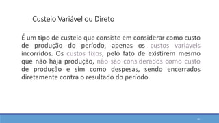 Custeio Variável ou Direto
É um tipo de custeio que consiste em considerar como custo
de produção do período, apenas os custos variáveis
incorridos. Os custos fixos, pelo fato de existirem mesmo
que não haja produção, não são considerados como custo
de produção e sim como despesas, sendo encerrados
diretamente contra o resultado do período.
32
 