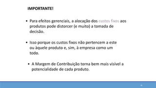 • A Margem de Contribuição torna bem mais visível a
potencialidade de cada produto.
• Para efeitos gerenciais, a alocação dos custos fixos aos
produtos pode distorcer (e muito) a tomada de
decisão.
• Isso porque os custos fixos não pertencem a este
ou àquele produto e, sim, à empresa como um
todo.
IMPORTANTE!
36
 