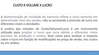 CUSTO X VOLUME X LUCRO
A demonstração de resultado do exercício reflete o lucro somente em
determinado nível das vendas, não se prestando a previsão de lucro em
diferentes níveis e atividades.
A análise das relações de Custo/Volume/Lucro é um instrumento
utilizado para projetar o lucro que seria obtido a diferentes níveis
possíveis de produção e vendas, bem como para analisar o impacto
sobre o lucro em função de modificações no preço de venda, nos custos
ou em ambos.
42
 
