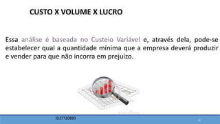 Essa análise é baseada no Custeio Variável e, através dela, pode-se
estabelecer qual a quantidade mínima que a empresa deverá produzir
e vender para que não incorra em prejuízo.
CUSTO X VOLUME X LUCRO
ID27720890 43
 