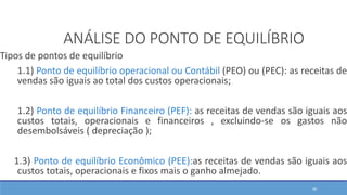 Tipos de pontos de equilíbrio
1.1) Ponto de equilíbrio operacional ou Contábil (PEO) ou (PEC): as receitas de
vendas são iguais ao total dos custos operacionais;
1.2) Ponto de equilíbrio Financeiro (PEF): as receitas de vendas são iguais aos
custos totais, operacionais e financeiros , excluindo-se os gastos não
desembolsáveis ( depreciação );
1.3) Ponto de equilíbrio Econômico (PEE):as receitas de vendas são iguais aos
custos totais, operacionais e fixos mais o ganho almejado.
ANÁLISE DO PONTO DE EQUILÍBRIO
46
 