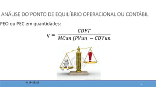 ANÁLISE DO PONTO DE EQUILÍBRIO OPERACIONAL OU CONTÁBIL
PEO ou PEC em quantidades:
ID 18428313
𝑞 =
𝐶𝐷𝐹𝑇
𝑀𝐶𝑢𝑛 (𝑃𝑉𝑢𝑛 − 𝐶𝐷𝑉𝑢𝑛
47
 