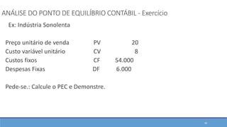ANÁLISE DO PONTO DE EQUILÍBRIO CONTÁBIL - Exercício
Ex: Indústria Sonolenta
Preço unitário de venda PV 20
Custo variável unitário CV 8
Custos fixos CF 54.000
Despesas Fixas DF 6.000
Pede-se.: Calcule o PEC e Demonstre.
48
 