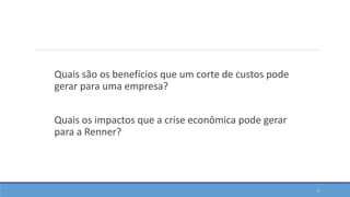 Quais são os benefícios que um corte de custos pode
gerar para uma empresa?
Quais os impactos que a crise econômica pode gerar
para a Renner?
5
 