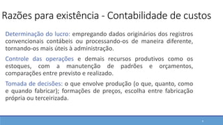 8
Determinação do lucro: empregando dados originários dos registros
convencionais contábeis ou processando-os de maneira diferente,
tornando-os mais úteis à administração.
Controle das operações e demais recursos produtivos como os
estoques, com a manutenção de padrões e orçamentos,
comparações entre previsto e realizado.
Tomada de decisões: o que envolve produção (o que, quanto, como
e quando fabricar); formações de preços, escolha entre fabricação
própria ou terceirizada.
Razões para existência - Contabilidade de custos
 