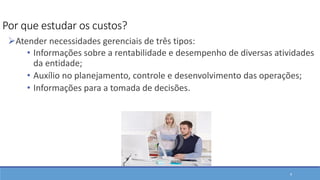 9
Por que estudar os custos?
Atender necessidades gerenciais de três tipos:
• Informações sobre a rentabilidade e desempenho de diversas atividades
da entidade;
• Auxílio no planejamento, controle e desenvolvimento das operações;
• Informações para a tomada de decisões.
 