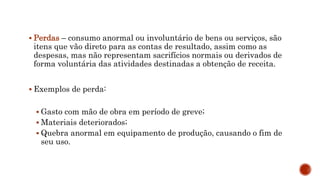  Perdas – consumo anormal ou involuntário de bens ou serviços, são
itens que vão direto para as contas de resultado, assim como as
despesas, mas não representam sacrifícios normais ou derivados de
forma voluntária das atividades destinadas a obtenção de receita.
 Exemplos de perda:
 Gasto com mão de obra em período de greve;
 Materiais deteriorados;
 Quebra anormal em equipamento de produção, causando o fim de
seu uso.
 