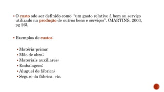  O custo ode ser definido como: “um gasto relativo à bem ou serviço
utilizado na produção de outros bens e serviços”. (MARTINS, 2003,
pg 26).
 Exemplos de custos:
 Matéria-prima;
 Mão de obra;
 Materiais auxiliares;
 Embalagem;
 Aluguel de fábrica;
 Seguro da fábrica, etc.
 