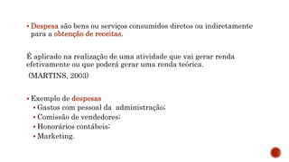  Despesa são bens ou serviços consumidos diretos ou indiretamente
para a obtenção de receitas.
É aplicado na realização de uma atividade que vai gerar renda
efetivamente ou que poderá gerar uma renda teórica.
(MARTINS, 2003)
 Exemplo de despesas
 Gastos com pessoal da administração;
 Comissão de vendedores;
 Honorários contábeis;
 Marketing.
 
