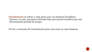  Investimento se refere a todo gasto que vai produzir benefícios
futuros, ou seja, um gasto efetuado hoje que gerará benefício por um
determinado período de tempo.
 O uso e consumo do investimento gera um custo ou uma despesa.
 