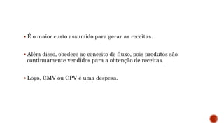  É o maior custo assumido para gerar as receitas.
 Além disso, obedece ao conceito de fluxo, pois produtos são
continuamente vendidos para a obtenção de receitas.
 Logo, CMV ou CPV é uma despesa.
 