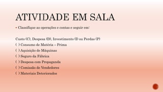  Classifique as operações e contas e seguir em:
Custo (C), Despesa (D), Investimento (I) ou Perdas (P)
( ) Consumo de Matéria – Prima
( ) Aquisição de Máquinas
( ) Seguro da Fábrica
( ) Despesa com Propaganda
( ) Comissão de Vendedores
( ) Materiais Deteriorados
 