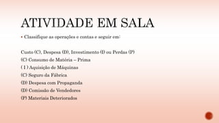  Classifique as operações e contas e seguir em:
Custo (C), Despesa (D), Investimento (I) ou Perdas (P)
(C) Consumo de Matéria – Prima
( I ) Aquisição de Máquinas
(C) Seguro da Fábrica
(D) Despesa com Propaganda
(D) Comissão de Vendedores
(P) Materiais Deteriorados
 