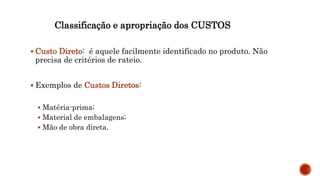 Classificação e apropriação dos CUSTOS
 Custo Direto: é aquele facilmente identificado no produto. Não
precisa de critérios de rateio.
 Exemplos de Custos Diretos:
 Matéria-prima;
 Material de embalagens;
 Mão de obra direta.
 