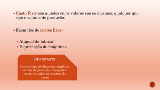  Custo Fixo: são aqueles cujos valores são os mesmos, qualquer que
seja o volume de produção.
 Exemplos de custos fixos:
 Aluguel da fabrica;
 Depreciação de máquinas.
IMPORTANTE
Custos fixos são fixos em relação ao
volume de produção, mas podem
variar de valor no decorrer do
tempo
 