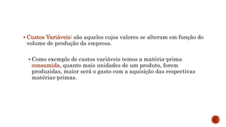  Custos Variáveis: são aqueles cujos valores se alteram em função do
volume de produção da empresa.
 Como exemplo de custos variáveis temos a matéria-prima
consumida, quanto mais unidades de um produto, forem
produzidas, maior será o gasto com a aquisição das respectivas
matérias-primas.
 