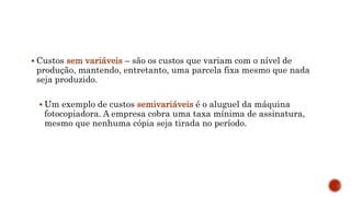  Custos sem variáveis – são os custos que variam com o nível de
produção, mantendo, entretanto, uma parcela fixa mesmo que nada
seja produzido.
 Um exemplo de custos semivariáveis é o aluguel da máquina
fotocopiadora. A empresa cobra uma taxa mínima de assinatura,
mesmo que nenhuma cópia seja tirada no período.
 
