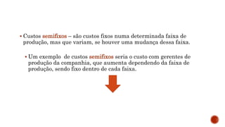  Custos semifixos – são custos fixos numa determinada faixa de
produção, mas que variam, se houver uma mudança dessa faixa.
 Um exemplo de custos semifixos seria o custo com gerentes de
produção da companhia, que aumenta dependendo da faixa de
produção, sendo fixo dentro de cada faixa.
 