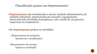 Classificação quanto aos departamentos:
 Departamentos são considerados a menor unidade administrativa de
unidade industrial, representada por pessoal e equipamento,
desenvolvendo atividades homogêneas, sob a chefia de um gerente,
supervisor ou responsável.
 Os departamentos podem ser divididos:
 Departamento de produção
(promovem a modificação)
Departamento de serviços
(apoiam a produção)
 