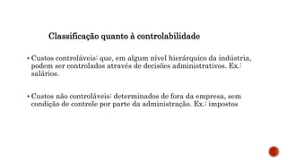 Classificação quanto à controlabilidade
 Custos controláveis: que, em algum nível hierárquico da indústria,
podem ser controlados através de decisões administrativos. Ex.:
salários.
 Custos não controláveis: determinados de fora da empresa, sem
condição de controle por parte da administração. Ex.: impostos
 