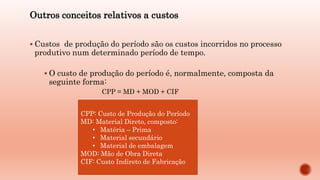 Outros conceitos relativos a custos
 Custos de produção do período são os custos incorridos no processo
produtivo num determinado período de tempo.
 O custo de produção do período é, normalmente, composta da
seguinte forma:
CPP = MD + MOD + CIF
CPP: Custo de Produção do Período
MD: Material Direto, composto:
• Matéria – Prima
• Material secundário
• Material de embalagem
MOD: Mão de Obra Direta
CIF: Custo Indireto de Fabricação
 