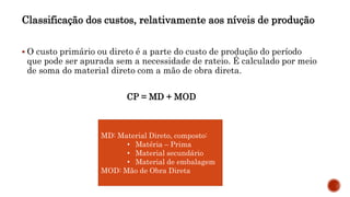 Classificação dos custos, relativamente aos níveis de produção
 O custo primário ou direto é a parte do custo de produção do período
que pode ser apurada sem a necessidade de rateio. É calculado por meio
de soma do material direto com a mão de obra direta.
CP = MD + MOD
MD: Material Direto, composto:
• Matéria – Prima
• Material secundário
• Material de embalagem
MOD: Mão de Obra Direta
 