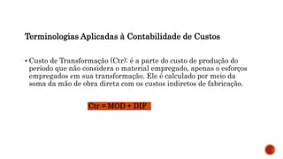 Terminologias Aplicadas à Contabilidade de Custos
 Custo de Transformação (Ctr): é a parte do custo de produção do
período que não considera o material empregado, apenas o esforços
empregados em sua transformação. Ele é calculado por meio da
soma da mão de obra direta com os custos indiretos de fabricação.
Ctr = MOD + DIF
 