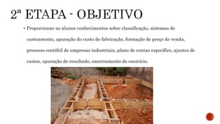  Proporcionar ao alunos conhecimentos sobre classificação, sistemas de
custeamento, apuração do custo de fabricação, formação de preço de venda,
processo contábil de empresas industriais, plano de contas específico, ajustes de
custos, apuração de resultado, encerramento do exercício.
 
