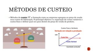  Métodos de custeio “É” a formação como as empresas agregam ao preço de venda
seus custos de fabricação. O principal objetivo é a separação de custos variáveis e
custos fixos e definir qual seu peso dentro do preço de venda do produto.
 