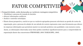  Competitividade, estão destacadas as variáveis vantagem competitiva
 flexibilizar o processo de tomada de decisões
 oferecer informações confiáveis
 Avaliar e controlar estratégias.
 Diante dessa perspectiva, conclui-se que as variáveis agrupadas possuem relevância na gestão de custos da
organização, pois o processo de adoção de um método de custeio representa como uma ferramenta que oferece
às empresas informações que permitem manter no mercado produtos com qualidade e com menores custos.
Assim, as informações observadas nesse fator podem contribuir significativamente para a competividade da
organização diante das concorrentes (FROSSARD, 2003; NAKAGAWA, 1994).
 