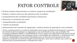  No fator controle estão presentes as variáveis: margem de contribuição;
 eliminar e reduzir custos que não adicionam valor ao produto;
 acompanhamento das atividades operacionais e financeiras;
 determinar as estimativas de custos;
 acompanhamento na produção;
 controle na produção;
 aprimoramento dos controles da organização e realizar sistema de apuração do custo realizado;
 Como se pode perceber, as variáveis destacadas nesse grupo contribuem diretamente ao processo
de controle de diversas formas na organização, seja controlando custos, seja atividades. Na
concepção de Martins (2003), a contabilidade de custos surgiu com a Revolução Industrial, quando
a contabilidade financeira não conseguia suprir a necessidade das indústrias, e, atualmente, esse
ramo da contabilidade visa produzir informações para os diversos níveis gerenciais de uma
empresa, auxiliando em diversas funções de desempenho, entre elas o controle, que ocorre em
diversas fases do processamento e alocação dos custos.
 