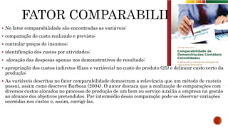  No fator comparabilidade são encontradas as variáveis:
 comparação do custo realizado e previsto;
 controlar preços de insumos;
 identificação dos custos por atividades;
 alocação das despesas apenas nos demonstrativos de resultado;
 apropriação dos custos indiretos (fixos e variáveis) no custo do produto (25) e delinear custo certo da
produção;
 As variáveis descritas no fator comparabilidade demostram a relevância que um método de custeio
possui, assim como descreve Barbosa (2004). O autor destaca que a realização de comparações com
diversos custos alocados no processo de produção de um bem ou serviço auxilia a empresa na gestão
ao alcance dos objetivos pretendidos. Por intermédio dessa comparação pode-se observar variações
ocorridas nos custos e, assim, corrigi-las.
 