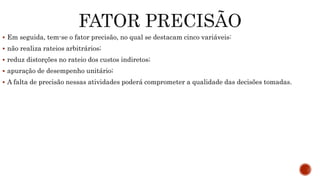  Em seguida, tem-se o fator precisão, no qual se destacam cinco variáveis:
 não realiza rateios arbitrários;
 reduz distorções no rateio dos custos indiretos;
 apuração de desempenho unitário;
 A falta de precisão nessas atividades poderá comprometer a qualidade das decisões tomadas.
 