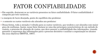  Em seguida, destacam-se as variáveis presentes no fator confiabilidade. O fator confiabilidade é
composto por três variáveis,
 a margem de lucro desejada, ponto de equilíbrio dos produtos;
 e somente os custos variáveis são alocados aos produtos;
 Dessa forma, toda a atenção é voltada para os custos variáveis, que tendem a ser alocados com maior
grau de confiança. Assim, nesse fator destaca-se uma das principais características de um método de
custeio, o processo de alocação de custos, que deve possuir a confiabilidade das informações, visando
garantir a segurança das informações para o processo decisório e auxiliar a organização no alcance
dos seus objetivos (MOTTA, 1997).
 