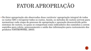  No fator apropriação são observadas duas variáveis: apropriação integral de todos
os custos (26) e recuperar todos os custos. Assim, os métodos de custeio servem para
normatizar cada etapa do processo de apropriação e apuração desenvolvida pelos
sistemas de custeio, os quais se comportam como indicadores dos caminhos a serem
seguidos para coleta, processamento e saída das informações para custeamento dos
produtos (OSTROWSKI, 2005).
 