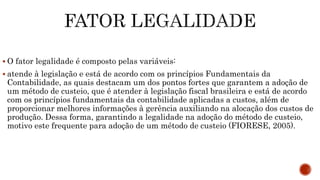  O fator legalidade é composto pelas variáveis:
 atende à legislação e está de acordo com os princípios Fundamentais da
Contabilidade, as quais destacam um dos pontos fortes que garantem a adoção de
um método de custeio, que é atender à legislação fiscal brasileira e está de acordo
com os princípios fundamentais da contabilidade aplicadas a custos, além de
proporcionar melhores informações à gerência auxiliando na alocação dos custos de
produção. Dessa forma, garantindo a legalidade na adoção do método de custeio,
motivo este frequente para adoção de um método de custeio (FIORESE, 2005).
 