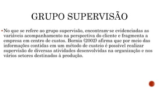 No que se refere ao grupo supervisão, encontram-se evidenciadas as
variáveis acompanhamento na perspectiva do cliente e fragmenta a
empresa em centro de custos. Bornia (2002) afirma que por meio das
informações contidas em um método de custeio é possível realizar
supervisão de diversas atividades desenvolvidas na organização e nos
vários setores destinados à produção.
 