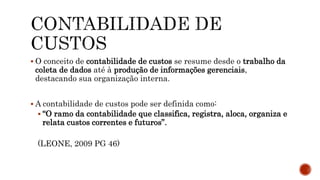  O conceito de contabilidade de custos se resume desde o trabalho da
coleta de dados até à produção de informações gerenciais,
destacando sua organização interna.
 A contabilidade de custos pode ser definida como:
 “O ramo da contabilidade que classifica, registra, aloca, organiza e
relata custos correntes e futuros”.
(LEONE, 2009 PG 46)
 