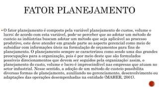  O fator planejamento é composto pela variável planejamento de custos, volume e
lucro; de acordo com esta variável, pode-se perceber que ao adotar um método de
custeio as indústrias buscam adotar um método que seja aplicável ao processo
produtivo, este deve atender em grande parte ao aspecto gerencial como meio de
subsidiar com informações úteis na formulação de orçamentos para fins de
planejamento. O planejamento sempre se caracterizou como sendo uma das grandes
preocupações para a organização, pois é por meio deste que são formulados
possíveis direcionamentos que devem ser seguidos pela organização; assim, o
planejamento do custo, volume e lucro é imprescindível nas empresas que atuam no
setor industrial. Nesse sentido, a adoção de um método de custeio possibilita
diversas formas de planejamento, auxiliando no gerenciamento, desenvolvimento ou
adaptações das operações desempenhadas na entidade (MAHER, 2001).
 