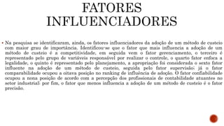  Na pesquisa se identificaram, ainda, os fatores influenciadores da adoção de um método de custeio
com maior grau de importância. Identificou-se que o fator que mais influencia a adoção de um
método de custeio é a competitividade, em seguida vem o fator gerenciamento, o terceiro é
representado pelo grupo de variáveis responsável por realizar o controle, o quarto fator enfoca a
legalidade, o quinto é representado pelo planejamento, a apropriação foi considerada o sexto fator
influente na adoção de um método de custeio, seguida pelo fator supervisão; já o fator
comparabilidade ocupou a oitava posição no ranking de influência de adoção. O fator confiabilidade
ocupou a nona posição de acordo com a percepção dos profissionais de contabilidade atuantes no
setor industrial; por fim, o fator que menos influencia a adoção de um método de custeio é o fator
precisão.
 