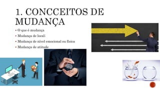  O que é mudança
 Mudança de local;
 Mudança de nível emocional ou física
 Mudança de atitude
 
