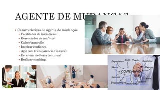  Características de agente de mudanças
 Facilitador de iniciativas;
 Gerenciador de conflitos;
 Calmo/tranquilo;
 Inspirar confiança;
 Agir com transparência (valores);
 Estar em melhoria continua;
 Realizar coaching.
 