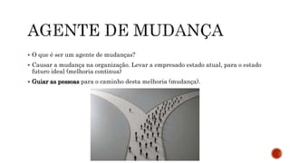  O que é ser um agente de mudanças?
 Causar a mudança na organização. Levar a empresado estado atual, para o estado
futuro ideal (melhoria continua)
 Guiar as pessoas para o caminho desta melhoria (mudança).
 